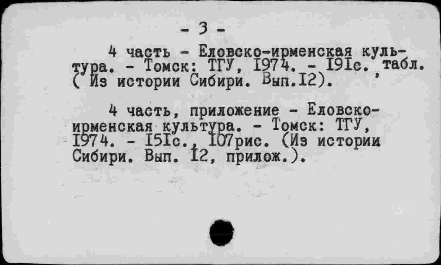 ﻿- З -
4 часть - Еловско-ирменская культура. - Томск: ТГУ, 1974. - І9Іс. табл. ( Из истории Сибири. Вып.12).
4 часть, приложение - Еловско-ирменская культура. - Томск: ТГУ, 1974. - 151с., 107рис. (Из истории Сибири. Вып. 12, прилож.).